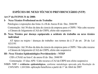 ESPÉCIES DE NEXO TÉCNICO PREVIDENCIÁRIO (NTP)
Art 3° da IN/INSS 31 de 2008:
I- Nexo Técnico Profissional ou do Trabalho
Patologias e exposições das listas A e B do Anexo II do Dec. 3048/99
Contestação: Até 30 dias da data de ciencia da empresa para o CRPS / Não cabe recurso
a Câmara de Julgamento (CAJ) do CRPS, efeito não suspensivo
II- Nexo Técnico por doença equiparada a acidente do trabalho ou nexo técnico
individual
AT típico ou trajeto / doenças do trabalho- nos termos do § 2º do art. 20 da Lei
8213/91
Contestação: Até 30 dias da data da ciencia da empresa para o CRPS / Não cabe recurso
a Câmara de Julgamento (CAJ) do CRPS, efeito não suspensivo
III - Nexo Técnico Epidemiológico Previdenciário – NTEP
CID x CNAE na lista C do anexo II do Dec. 3048/99
Contestação: 15 dias APS / Cabe recurso a CAJ da CRPS tem efeito suspensivo
NTEP= NTP + evidências epidemiológicas, conforme metodologia aprovada pela Resolução do
CNPS/MPS 1.269/2006- aplicação benefícios a partir de 1° de Abril de 2007
 
