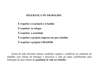 Acima de tudo devemos buscar condições seguras e saudáveis no ambiente de
trabalho com intuito de proteger e preservar a vida de todos contribuindo para
formação de uma cultura de qualidade de vida no trabalho.
SEGURANÇA NO TRABALHO:
É respeitar a si próprio e à família
É respeitar os colegas
É respeitar a sociedade
É respeitar a própria empresa em que trabalha
É respeitar o próprio CRIADOR
 