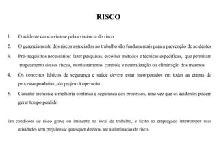 RISCO
1. O acidente caracteriza-se pela existência do risco
2. O gerenciamento dos riscos associados ao trabalho são fundamentais para a prevenção de acidentes
3. Pré- requisitos necessários: fazer pesquisas, escolher métodos e técnicas específicas, que permitam
mapeamento desses riscos, monitoramento, controle e neutralização ou eliminação dos mesmos
4. Os conceitos básicos de segurança e saúde devem estar incorporados em todas as etapas do
processo produtivo, do projeto à operação
5. Garantir inclusive a melhoria continua e segurança dos processos, uma vez que os acidentes podem
gerar tempo perdido
Em condições de risco grave ou iminente no local de trabalho, é lícito ao empregado interromper suas
atividades sem prejuízo de quaisquer direitos, até a eliminação do risco.
 
