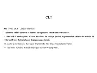 CLT
Art. 157 da CLT - Cabe às empresas:
I - cumprir e fazer cumprir as normas de segurança e medicina do trabalho;
II - instruir os empregados, através de ordens de serviço, quanto às precauções a tomar no sentido de
evitar acidentes do trabalho ou doenças ocupacionais;
III - adotar as medidas que lhes sejam determinadas pelo órgão regional competente;
IV - facilitar o exercício da fiscalização pela autoridade competente.
 