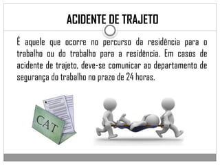 É aquele que ocorre no percurso da residência para o
trabalho ou do trabalho para a residência. Em casos de
acidente de trajeto, deve-se comunicar ao departamento de
segurança do trabalho no prazo de 24 horas.
ACIDENTE DE TRAJETO
 