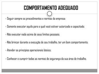 - Seguir sempre os procedimentos e normas da empresa;
- Somente executar aquilo para o qual você estiver autorizado e capacitado;
- Não executar nada acima de seus limites pessoais;
- Não brincar durante a execução de seu trabalho, ter um bom comportamento;
- Atender os princípios operacionais básico;
- Conhecer e cumprir todas as normas de segurança da sua área de trabalho.
COMPORTAMENTO ADEQUADO
 