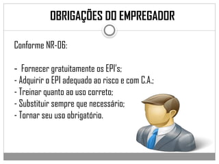 OBRIGAÇÕES DO EMPREGADOR
Conforme NR-06:
- Fornecer gratuitamente os EPI’s;
- Adquirir o EPI adequado ao risco e com C.A.;
- Treinar quanto ao uso correto;
- Substituir sempre que necessário;
- Tornar seu uso obrigatório.
 