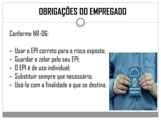 Conforme NR-06:
- Usar o EPI correto para o risco exposto;
- Guardar e zelar pelo seu EPI;
- O EPI é de uso individual;
- Substituir sempre que necessário;
- Usá-lo com a finalidade a que se destina.
OBRIGAÇÕES DO EMPREGADO
 