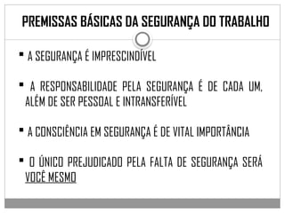 PREMISSAS BÁSICAS DA SEGURANÇA DO TRABALHO
 A SEGURANÇA É IMPRESCINDÍVEL
 A RESPONSABILIDADE PELA SEGURANÇA É DE CADA UM,
ALÉM DE SER PESSOAL E INTRANSFERÍVEL
 A CONSCIÊNCIA EM SEGURANÇA É DE VITAL IMPORTÂNCIA
 O ÚNICO PREJUDICADO PELA FALTA DE SEGURANÇA SERÁ
VOCÊ MESMO
 