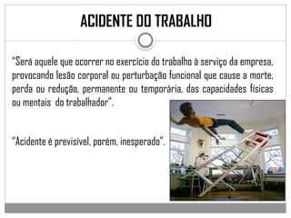 ACIDENTE DO TRABALHO
“Será aquele que ocorrer no exercício do trabalho à serviço da empresa,
provocando lesão corporal ou perturbação funcional que cause a morte,
perda ou redução, permanente ou temporária, das capacidades físicas
ou mentais do trabalhador”.
“Acidente é previsível, porém, inesperado”.
 