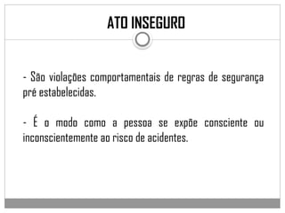 ATO INSEGURO
- São violações comportamentais de regras de segurança
pré estabelecidas.
- É o modo como a pessoa se expõe consciente ou
inconscientemente ao risco de acidentes.
 