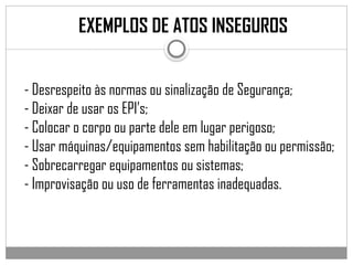 EXEMPLOS DE ATOS INSEGUROS
- Desrespeito às normas ou sinalização de Segurança;
- Deixar de usar os EPI’s;
- Colocar o corpo ou parte dele em lugar perigoso;
- Usar máquinas/equipamentos sem habilitação ou permissão;
- Sobrecarregar equipamentos ou sistemas;
- Improvisação ou uso de ferramentas inadequadas.
 