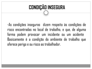 -As condições inseguras dizem respeito às condições de
risco encontradas no local de trabalho, e que, de alguma
forma podem provocar um incidente ou um acidente
Basicamente é a condição do ambiente de trabalho que
oferece perigo e ou risco ao trabalhador.
CONDIÇÃO INSEGURA
 