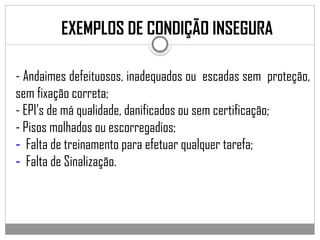 - Andaimes defeituosos, inadequados ou escadas sem proteção,
sem fixação correta;
- EPI’s de má qualidade, danificados ou sem certificação;
- Pisos molhados ou escorregadios;
- Falta de treinamento para efetuar qualquer tarefa;
- Falta de Sinalização.
EXEMPLOS DE CONDIÇÃO INSEGURA
 