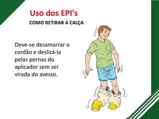 Uso dos EPI's
COMO RETIRAR A CALÇA
Deve-se desamarrar o
cordão e deslizá-la
pelas pernas do
aplicador sem ser
virada do avesso.
 