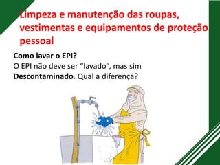 Limpeza e manutenção das roupas,
vestimentas e equipamentos de proteção
pessoal
Como lavar o EPI?
O EPI não deve ser “lavado”, mas sim
Descontaminado. Qual a diferença?
 