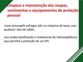 Limpeza e manutenção das roupas,
vestimentas e equipamentos de proteção
pessoal
Lavar pressupõe esfregar, pôr na máquina de lavar, usar
qualquer tipo de sabão.
Isso acaba danificando o tratamento de hidrorepelência
que permite a proteção de um EPI.
 