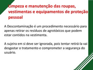 Limpeza e manutenção das roupas,
vestimentas e equipamentos de proteção
pessoal
A Descontaminação é um procedimento necessário para
apenas retirar os resíduos de agrotóxicos que podem
estar contidos na vestimenta.
A sujeira em si deve ser ignorada, pois tentar retirá-la vai
desgastar o tratamento e comprometer a segurança do
usuário.
 