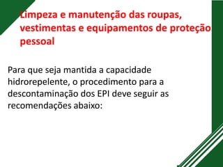 Limpeza e manutenção das roupas,
vestimentas e equipamentos de proteção
pessoal
Para que seja mantida a capacidade
hidrorepelente, o procedimento para a
descontaminação dos EPI deve seguir as
recomendações abaixo:
 