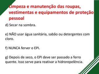 Limpeza e manutenção das roupas,
vestimentas e equipamentos de proteção
pessoal
d) Secar na sombra.
e) NÃO usar água sanitária, sabão ou detergentes com
cloro.
f) NUNCA ferver o EPI.
g) Depois de seco, o EPI deve ser passado a ferro
quente. Isso serve para reativar a hidrorepelência.
 