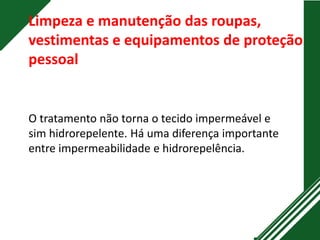 Limpeza e manutenção das roupas,
vestimentas e equipamentos de proteção
pessoal
O tratamento não torna o tecido impermeável e
sim hidrorepelente. Há uma diferença importante
entre impermeabilidade e hidrorepelência.
 