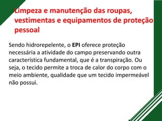 Limpeza e manutenção das roupas,
vestimentas e equipamentos de proteção
pessoal
Sendo hidrorepelente, o EPI oferece proteção
necessária a atividade do campo preservando outra
característica fundamental, que é a transpiração. Ou
seja, o tecido permite a troca de calor do corpo com o
meio ambiente, qualidade que um tecido impermeável
não possui.
 