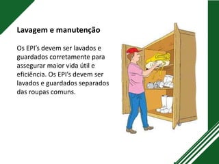 Lavagem e manutenção
Os EPI’s devem ser lavados e
guardados corretamente para
assegurar maior vida útil e
eficiência. Os EPI’s devem ser
lavados e guardados separados
das roupas comuns.
 