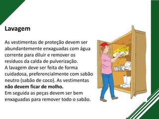 Lavagem
As vestimentas de proteção devem ser
abundantemente enxaguadas com água
corrente para diluir e remover os
resíduos da calda de pulverização.
A lavagem deve ser feita de forma
cuidadosa, preferencialmente com sabão
neutro (sabão de coco). As vestimentas
não devem ficar de molho.
Em seguida as peças devem ser bem
enxaguadas para remover todo o sabão.
 
