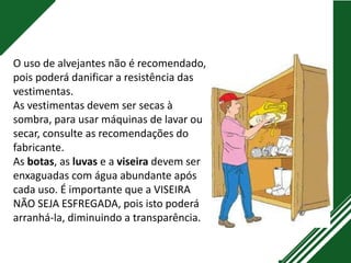 O uso de alvejantes não é recomendado,
pois poderá danificar a resistência das
vestimentas.
As vestimentas devem ser secas à
sombra, para usar máquinas de lavar ou
secar, consulte as recomendações do
fabricante.
As botas, as luvas e a viseira devem ser
enxaguadas com água abundante após
cada uso. É importante que a VISEIRA
NÃO SEJA ESFREGADA, pois isto poderá
arranhá-la, diminuindo a transparência.
 