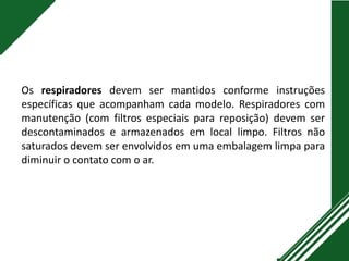 Os respiradores devem ser mantidos conforme instruções
específicas que acompanham cada modelo. Respiradores com
manutenção (com filtros especiais para reposição) devem ser
descontaminados e armazenados em local limpo. Filtros não
saturados devem ser envolvidos em uma embalagem limpa para
diminuir o contato com o ar.
 