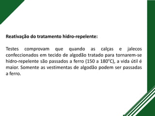 Reativação do tratamento hidro-repelente:
Testes comprovam que quando as calças e jalecos
confeccionados em tecido de algodão tratado para tornarem-se
hidro-repelente são passados a ferro (150 a 180°C), a vida útil é
maior. Somente as vestimentas de algodão podem ser passadas
a ferro.
 