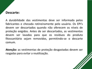 Descarte:
A durabilidade das vestimentas deve ser informada pelos
fabricantes e checada rotineiramente pelo usuário. Os EPI’s
devem ser descartados quando não oferecem os níveis de
proteção exigidos. Antes de ser descartados, as vestimentas
devem ser lavadas para que os resíduos do produto
fitossanitário sejam removidos, permitindo-se o descarte
comum.
Atenção: as vestimentas de proteção desgastadas devem ser
rasgadas para evitar a reutilização.
 