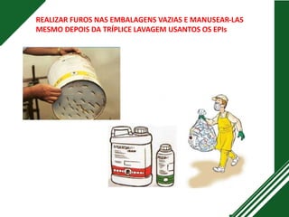 REALIZAR FUROS NAS EMBALAGENS VAZIAS E MANUSEAR-LAS
MESMO DEPOIS DA TRÍPLICE LAVAGEM USANTOS OS EPIs
 