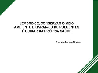 LEMBRE-SE, CONSERVAR O MEIO
AMBIENTE E LIVRAR-LO DE POLUENTES
É CUIDAR DA PRÓPRIA SAÚDE
Everson Pereira Gomes
 