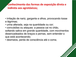 • irritação de nariz, garganta e olhos, provocando tosse
e lágrimas;
• urina alterada, seja na quantidade ou cor;
• convulsões ou ataques: a pessoa cai no chão,
soltando saliva em grande quantidade, com movimentos
desencadeados de braços e pernas, sem entender o
que está acontecendo;
• desmaios, perda de consciência até o coma.
Conhecimento das formas de exposição direta e
indireta aos agrotóxicos;
 