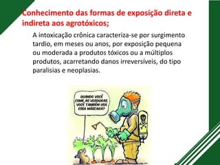 A intoxicação crônica caracteriza-se por surgimento
tardio, em meses ou anos, por exposição pequena
ou moderada a produtos tóxicos ou a múltiplos
produtos, acarretando danos irreversíveis, do tipo
paralisias e neoplasias.
Conhecimento das formas de exposição direta e
indireta aos agrotóxicos;
 