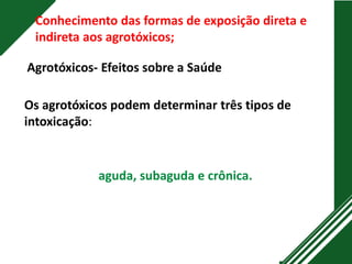 Conhecimento das formas de exposição direta e
indireta aos agrotóxicos;
Agrotóxicos- Efeitos sobre a Saúde
Os agrotóxicos podem determinar três tipos de
intoxicação:
aguda, subaguda e crônica.
 