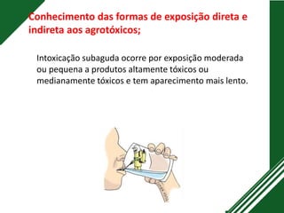Conhecimento das formas de exposição direta e
indireta aos agrotóxicos;
Intoxicação subaguda ocorre por exposição moderada
ou pequena a produtos altamente tóxicos ou
medianamente tóxicos e tem aparecimento mais lento.
 