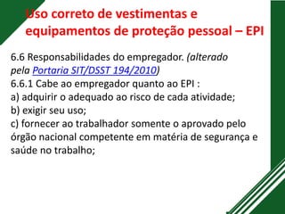 Uso correto de vestimentas e
equipamentos de proteção pessoal – EPI
6.6 Responsabilidades do empregador. (alterado
pela Portaria SIT/DSST 194/2010)
6.6.1 Cabe ao empregador quanto ao EPI :
a) adquirir o adequado ao risco de cada atividade;
b) exigir seu uso;
c) fornecer ao trabalhador somente o aprovado pelo
órgão nacional competente em matéria de segurança e
saúde no trabalho;
 