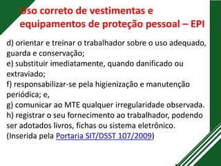 Uso correto de vestimentas e
equipamentos de proteção pessoal – EPI
d) orientar e treinar o trabalhador sobre o uso adequado,
guarda e conservação;
e) substituir imediatamente, quando danificado ou
extraviado;
f) responsabilizar-se pela higienização e manutenção
periódica; e,
g) comunicar ao MTE qualquer irregularidade observada.
h) registrar o seu fornecimento ao trabalhador, podendo
ser adotados livros, fichas ou sistema eletrônico.
(Inserida pela Portaria SIT/DSST 107/2009)
 