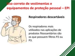 Uso correto de vestimentas e
equipamentos de proteção pessoal – EPI
Respiradores descartáveis
Os respiradores mais
utilizados nas aplicações de
produtos fitossanitários são
os que possuem filtros P2 ou
P3.
 