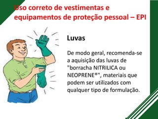 Uso correto de vestimentas e
equipamentos de proteção pessoal – EPI
Luvas
De modo geral, recomenda-se
a aquisição das luvas de
"borracha NITRILICA ou
NEOPRENE®", materiais que
podem ser utilizados com
qualquer tipo de formulação.
 