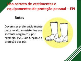 Uso correto de vestimentas e
equipamentos de proteção pessoal – EPI
Botas
Devem ser preferencialmente
de cano alto e resistentes aos
solventes orgânicos, por
exemplo, PVC. Sua função é a
proteção dos pés.
 