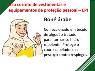 Uso correto de vestimentas e
equipamentos de proteção pessoal – EPI
Boné árabe
Confeccionado em tecido
de algodão tratado
para tornar-se hidro-
repelente. Protege o
couro cabeludo e o
pescoço contra respingos.
 