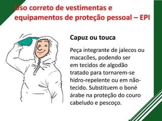 Uso correto de vestimentas e
equipamentos de proteção pessoal – EPI
Capuz ou touca
Peça integrante de jalecos ou
macacões, podendo ser
em tecidos de algodão
tratado para tornarem-se
hidro-repelente ou em não-
tecido. Substituem o boné
árabe na proteção do couro
cabeludo e pescoço.
 