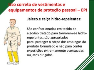 Uso correto de vestimentas e
equipamentos de proteção pessoal – EPI
Jaleco e calça hidro-repelentes:
São confeccionados em tecido de
algodão tratado para tornarem-se hidro-
repelentes, são apropriados
para proteger o corpo dos respingos do
produto formulado e não para conter
exposições extremamente acentuadas
ou jatos dirigidos.
 