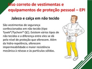 Uso correto de vestimentas e
equipamentos de proteção pessoal – EPI
Jaleco e calça em não tecido
São vestimentas de segurança
confeccionados em não tecido (tipo
Tyvek®/Tychem® QC). Existem vários tipos de
não tecidos e a diferença entre eles se dá
pelo nível de proteção que oferecem. Além
da hidro-repelência, oferecem
impermeabilidade e maior resistência
mecânica à névoas e às partículas sólidas.
 