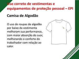 O uso de roupas de algodão
por baixo da vestimenta
melhoram sua performance,
com maior absorção do suor,
melhorando o conforto do
trabalhador com relação ao
calor.
Uso correto de vestimentas e
equipamentos de proteção pessoal – EPI
Camisa de Algodão
 