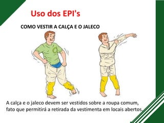 COMO VESTIR A CALÇA E O JALECO
Uso dos EPI's
A calça e o jaleco devem ser vestidos sobre a roupa comum,
fato que permitirá a retirada da vestimenta em locais abertos.
 