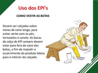 Uso dos EPI's
COMO VESTIR AS BOTAS
Devem ser calçadas sobre
meias de cano longo, para
evitar atrito com os pés,
tornozelos e canela. As bocas
da calça do EPI sempre devem
estar para fora do cano das
botas, a fim de impedir o
escorrimento do produto tóxico
para o interior do calçado.
 