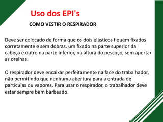 Uso dos EPI's
COMO VESTIR O RESPIRADOR
Deve ser colocado de forma que os dois elásticos fiquem fixados
corretamente e sem dobras, um fixado na parte superior da
cabeça e outro na parte inferior, na altura do pescoço, sem apertar
as orelhas.
O respirador deve encaixar perfeitamente na face do trabalhador,
não permitindo que nenhuma abertura para a entrada de
partículas ou vapores. Para usar o respirador, o trabalhador deve
estar sempre bem barbeado.
 