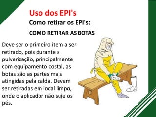 Como retirar os EPI's:
Uso dos EPI's
COMO RETIRAR AS BOTAS
Deve ser o primeiro item a ser
retirado, pois durante a
pulverização, principalmente
com equipamento costal, as
botas são as partes mais
atingidas pela calda. Devem
ser retiradas em local limpo,
onde o aplicador não suje os
pés.
 