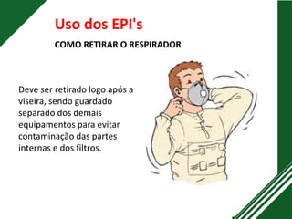 Uso dos EPI's
COMO RETIRAR O RESPIRADOR
Deve ser retirado logo após a
viseira, sendo guardado
separado dos demais
equipamentos para evitar
contaminação das partes
internas e dos filtros.
 