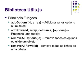 Biblioteca Utils.js
 Principais








Funções

addOptions(id, array) – Adiciona vários options
a um select
addRows(id, array, cellfuncs, [options]) –
Preenche uma tabela;
removeAllOptions(id) – remove todos os options
ou ul de um objeto;
removeAllRows(id) – remove todas as linhas de
uma tabela

 